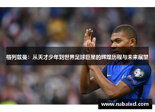 格列兹曼：从天才少年到世界足球巨星的辉煌历程与未来展望